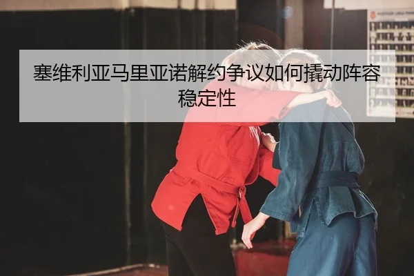 塞维利亚马里亚诺解约争议如何撬动阵容稳定性