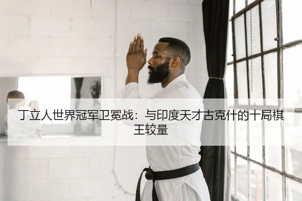 丁立人世界冠军卫冕战：与印度天才古克什的十局棋王较量